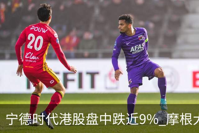宁德时代港股盘中跌近9% 摩根大通下调评级至中性