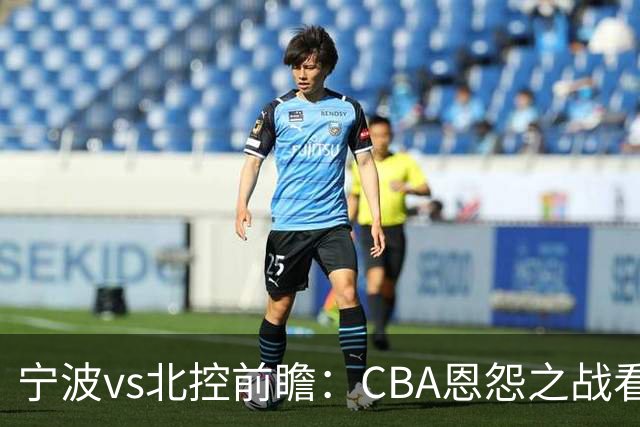宁波vs北控前瞻：CBA恩怨之战看点颇多，北控盛气凌人欲重创宁波